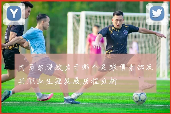 内马尔现效力于哪个足球俱乐部及其职业生涯发展历程分析