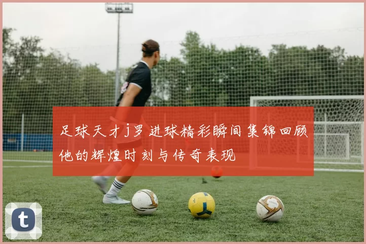 足球天才j罗进球精彩瞬间集锦回顾他的辉煌时刻与传奇表现