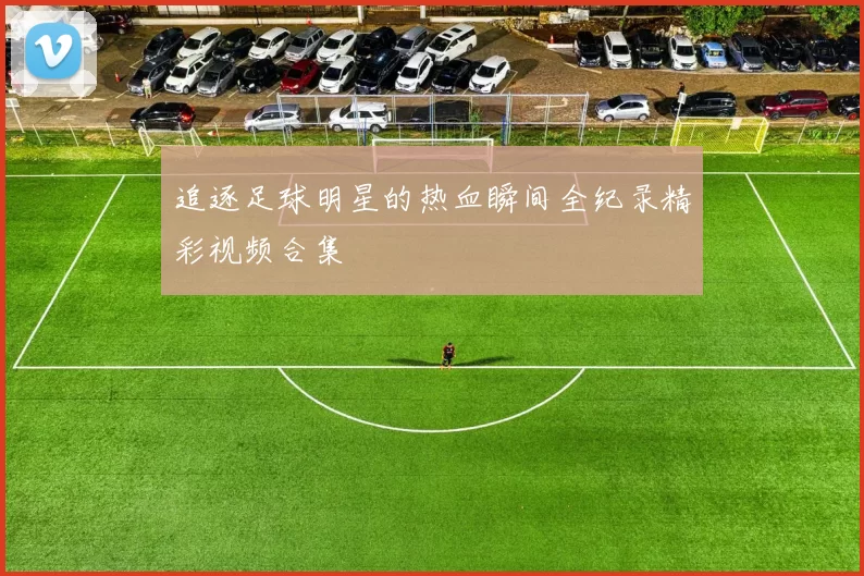 追逐足球明星的热血瞬间全纪录精彩视频合集