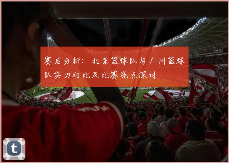 赛后分析：北京篮球队与广州篮球队实力对比及比赛亮点探讨