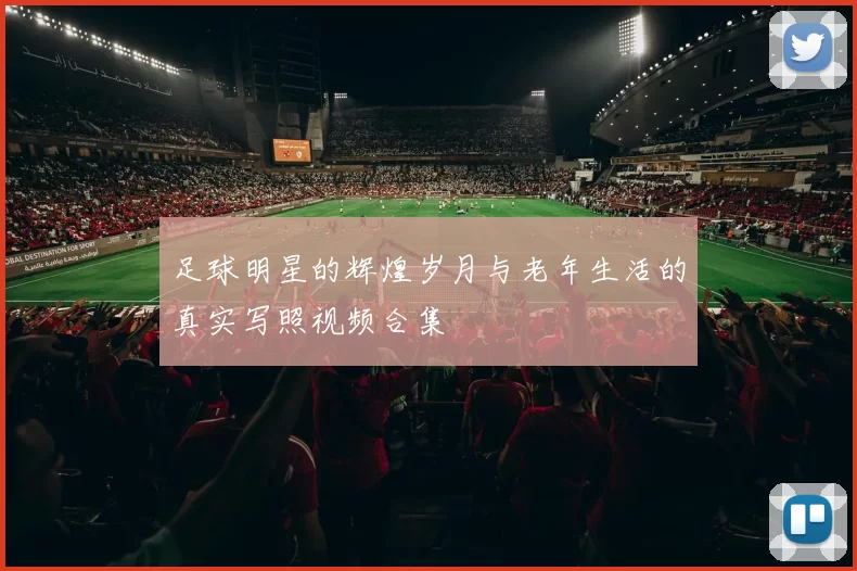 足球明星的辉煌岁月与老年生活的真实写照视频合集