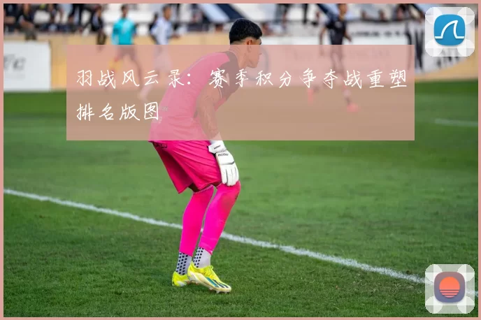 羽战风云录：赛季积分争夺战重塑排名版图