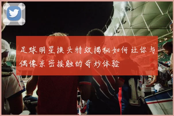 足球明星换头特效揭秘如何让你与偶像亲密接触的奇妙体验