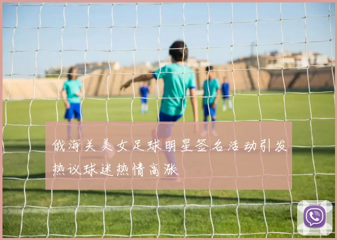 俄海关美女足球明星签名活动引发热议球迷热情高涨