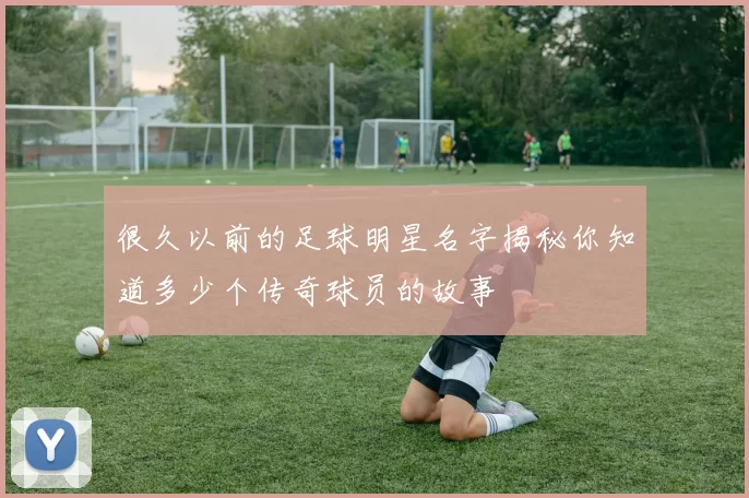 很久以前的足球明星名字揭秘你知道多少个传奇球员的故事