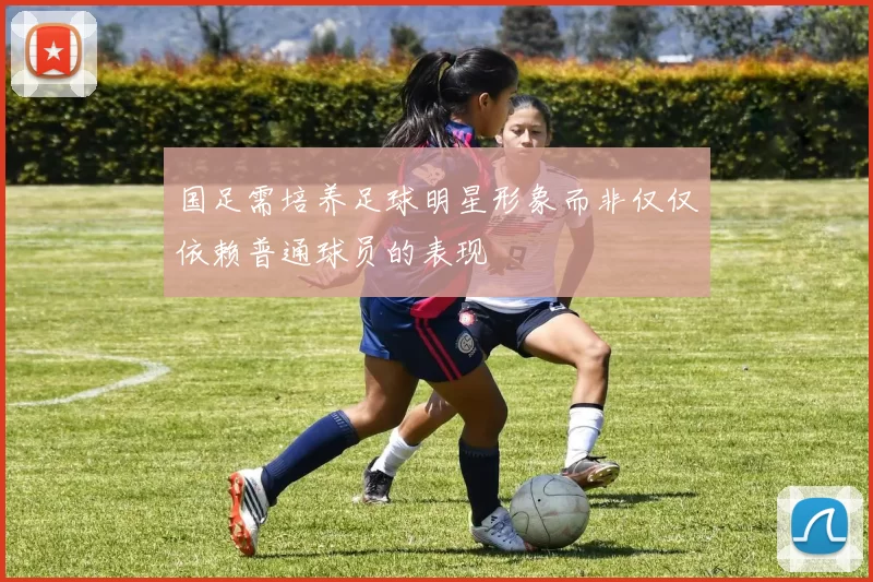 国足需培养足球明星形象而非仅仅依赖普通球员的表现