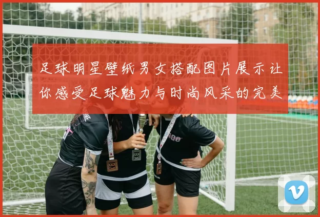 足球明星壁纸男女搭配图片展示让你感受足球魅力与时尚风采的完美结合