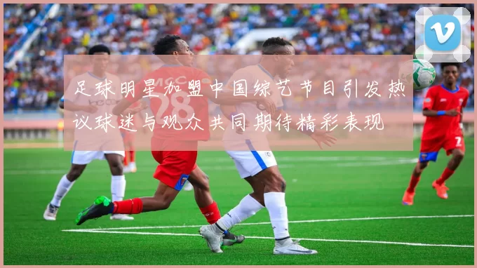 足球明星加盟中国综艺节目引发热议球迷与观众共同期待精彩表现