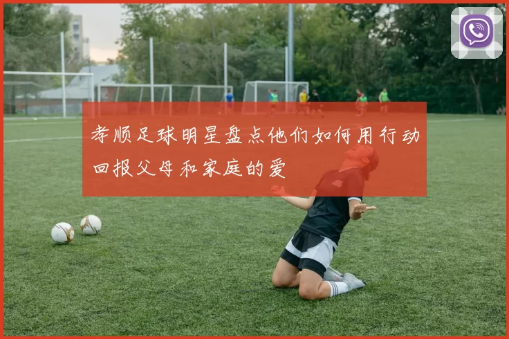 孝顺足球明星盘点他们如何用行动回报父母和家庭的爱
