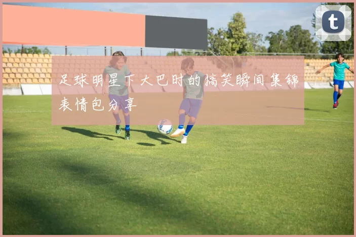 足球明星下大巴时的搞笑瞬间集锦表情包分享