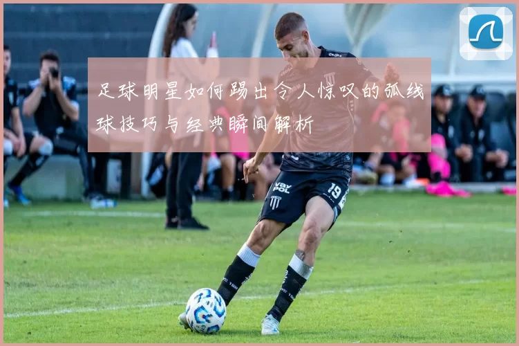 足球明星如何踢出令人惊叹的弧线球技巧与经典瞬间解析