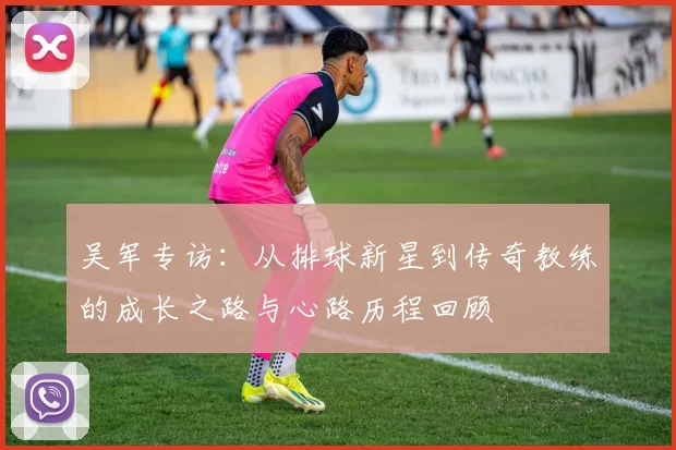 吴军专访：从排球新星到传奇教练的成长之路与心路历程回顾