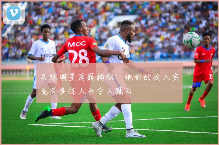足球明星周薪揭秘：他们的收入究竟有多惊人和令人瞩目