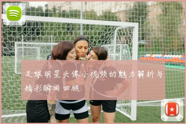 足球明星头像小视频的魅力解析与精彩瞬间回顾
