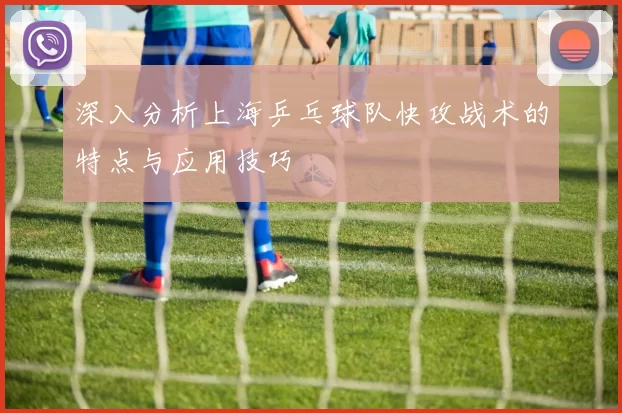 深入分析上海乒乓球队快攻战术的特点与应用技巧