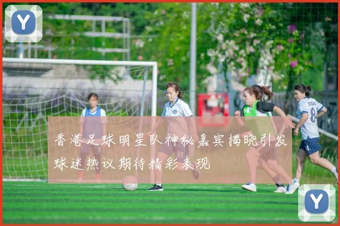香港足球明星队神秘嘉宾揭晓引发球迷热议期待精彩表现