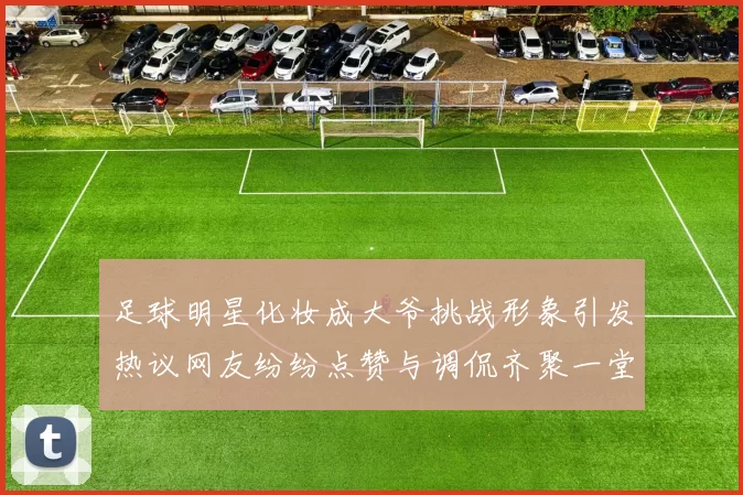 足球明星化妆成大爷挑战形象引发热议网友纷纷点赞与调侃齐聚一堂