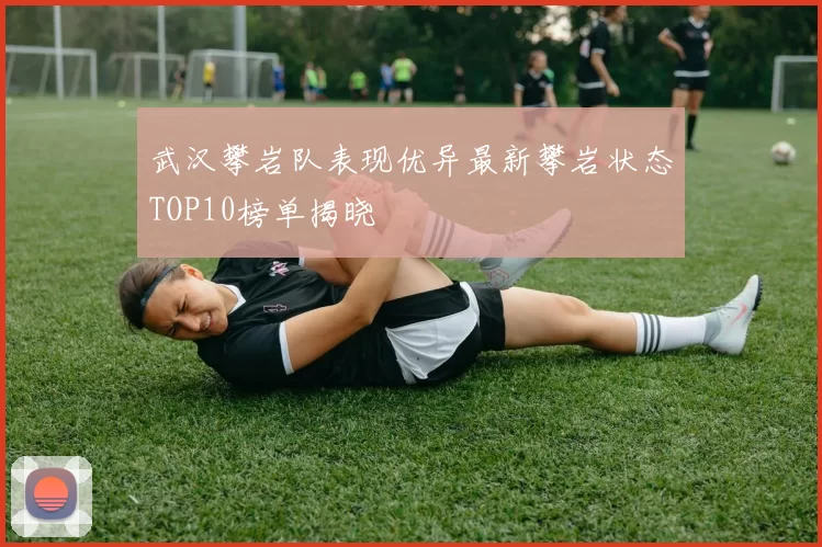 武汉攀岩队表现优异最新攀岩状态TOP10榜单揭晓