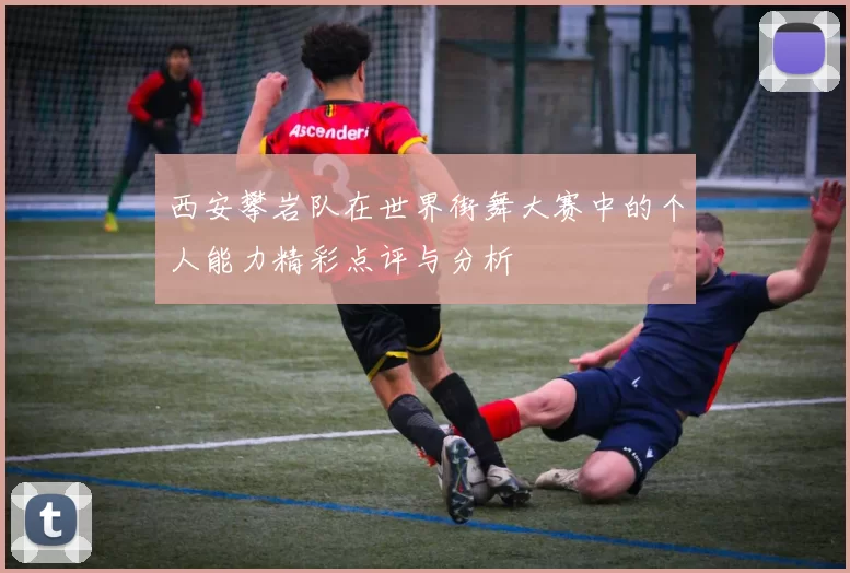 西安攀岩队在世界街舞大赛中的个人能力精彩点评与分析