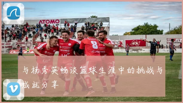 与杨秀英畅谈篮球生涯中的挑战与成就分享