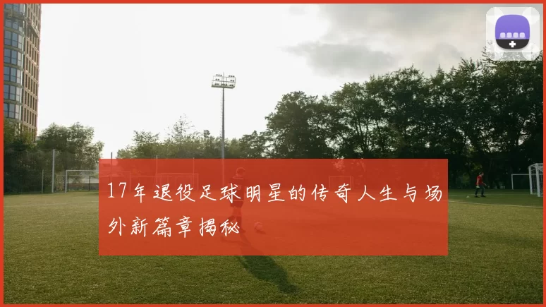 17年退役足球明星的传奇人生与场外新篇章揭秘