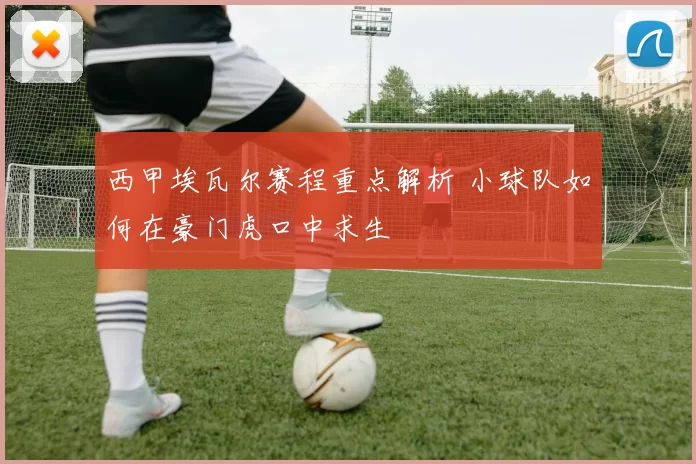 西甲埃瓦尔赛程重点解析 小球队如何在豪门虎口中求生