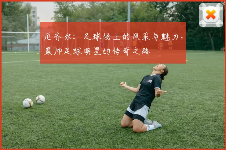 厄齐尔：足球场上的风采与魅力，最帅足球明星的传奇之路