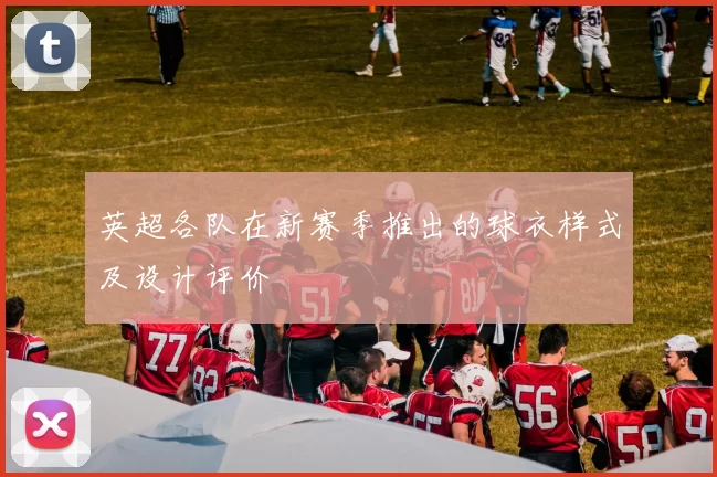 英超各队在新赛季推出的球衣样式及设计评价