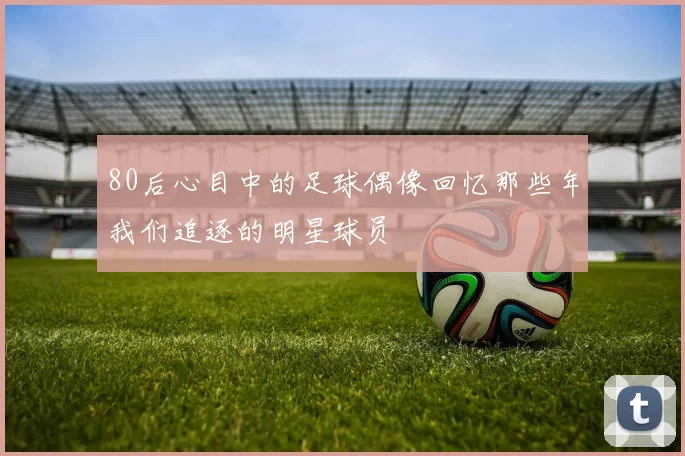 80后心目中的足球偶像回忆那些年我们追逐的明星球员