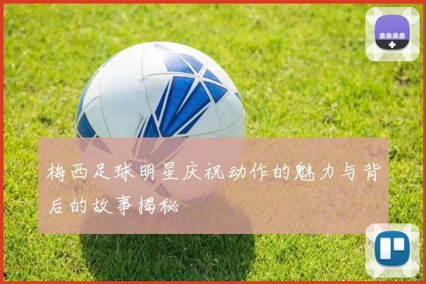 梅西足球明星庆祝动作的魅力与背后的故事揭秘
