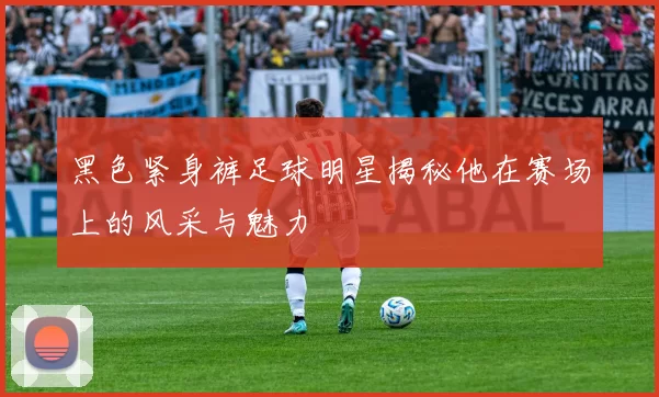 黑色紧身裤足球明星揭秘他在赛场上的风采与魅力