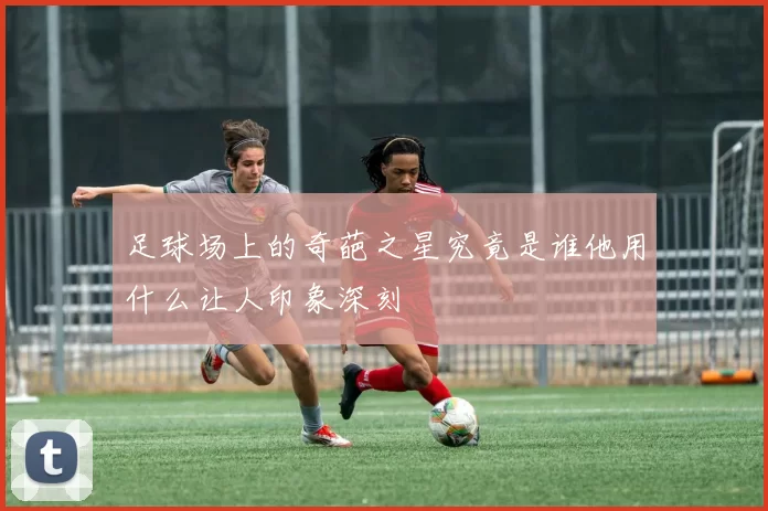 足球场上的奇葩之星究竟是谁他用什么让人印象深刻