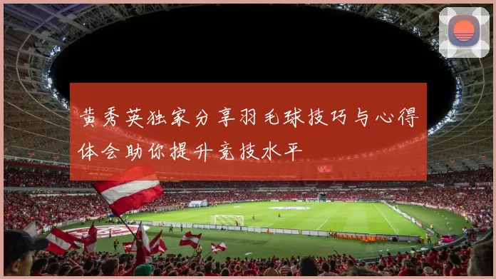 黄秀英独家分享羽毛球技巧与心得体会助你提升竞技水平