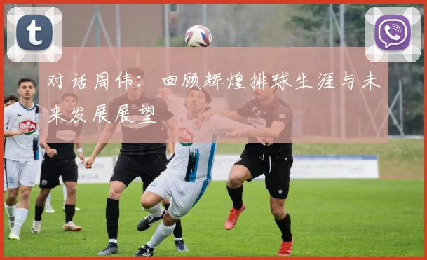 对话周伟：回顾辉煌排球生涯与未来发展展望