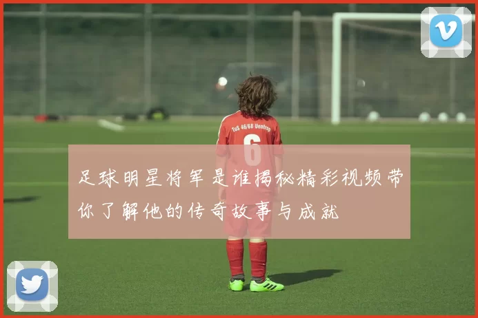 足球明星将军是谁揭秘精彩视频带你了解他的传奇故事与成就