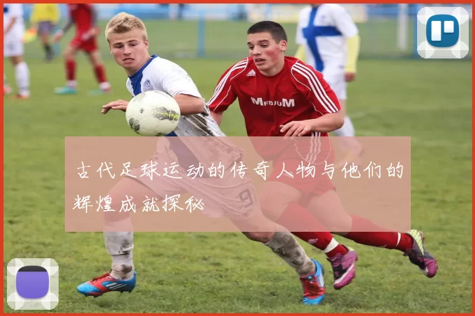 古代足球运动的传奇人物与他们的辉煌成就探秘
