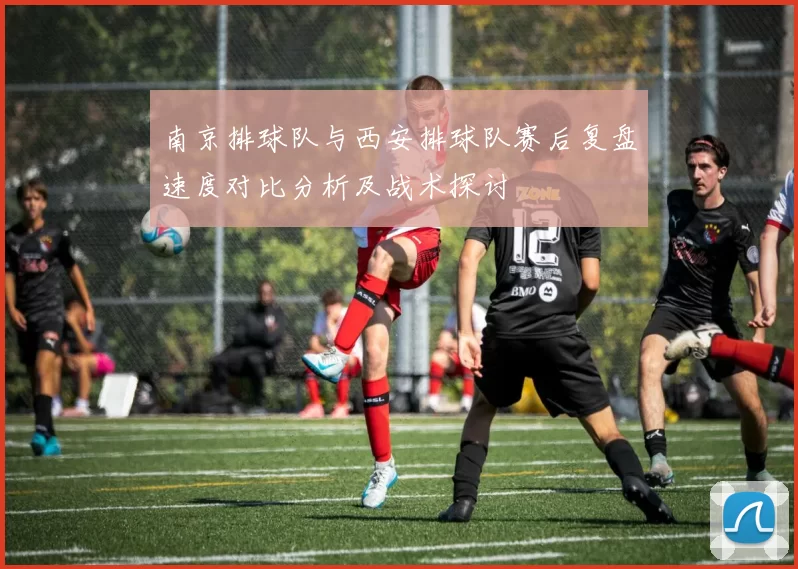 南京排球队与西安排球队赛后复盘速度对比分析及战术探讨