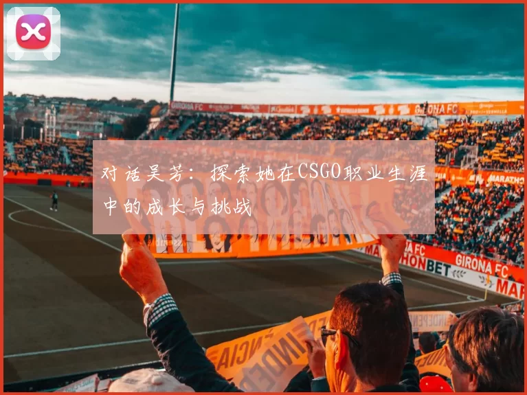 对话吴芳：探索她在CSGO职业生涯中的成长与挑战