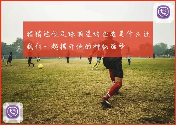 猜猜这位足球明星的全名是什么让我们一起揭开他的神秘面纱