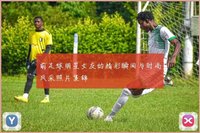前足球明星女友的精彩瞬间与时尚风采照片集锦