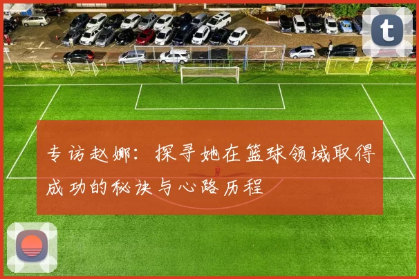 专访赵娜：探寻她在篮球领域取得成功的秘诀与心路历程