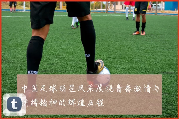 中国足球明星风采展现青春激情与拼搏精神的辉煌历程