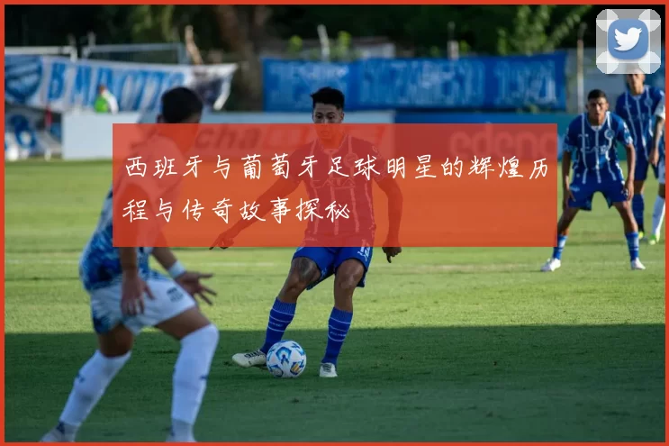 西班牙与葡萄牙足球明星的辉煌历程与传奇故事探秘