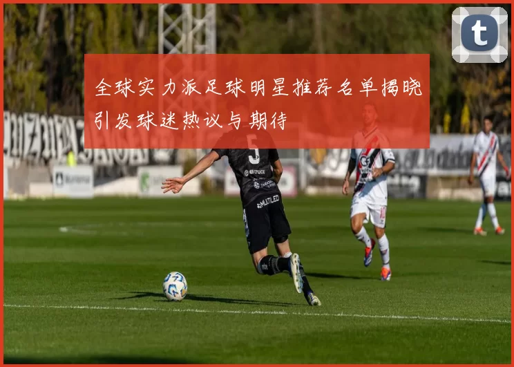全球实力派足球明星推荐名单揭晓引发球迷热议与期待