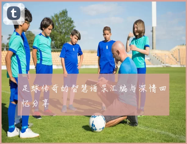 足球传奇的智慧语录汇编与深情回忆分享