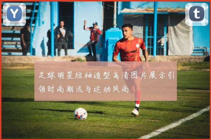足球明星短袖造型高清图片展示引领时尚潮流与运动风尚