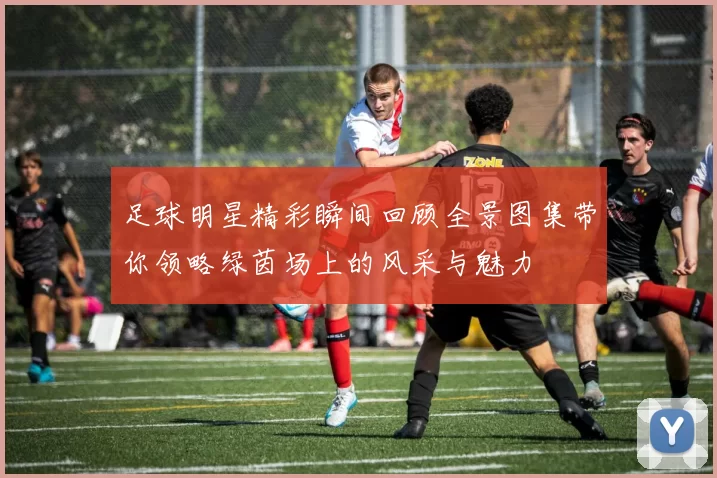 足球明星精彩瞬间回顾全景图集带你领略绿茵场上的风采与魅力