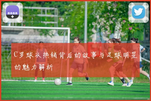 C罗球衣热销背后的故事与足球明星的魅力解析