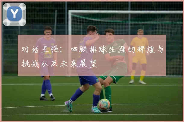 对话王强：回顾排球生涯的辉煌与挑战以及未来展望