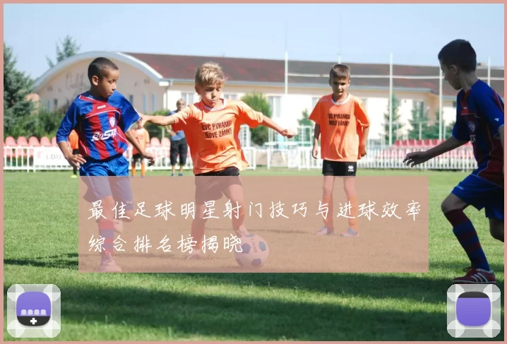 最佳足球明星射门技巧与进球效率综合排名榜揭晓